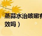 蒸蒜水治咳嗽有效嗎怎么吃（蒸蒜水治咳嗽有效嗎）