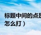 標(biāo)題中間的點(diǎn)是怎么打出來（標(biāo)題中間的圓點(diǎn)怎么打）
