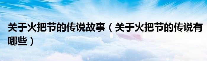 關(guān)于火把節(jié)的傳說故事（關(guān)于火把節(jié)的傳說有哪些）