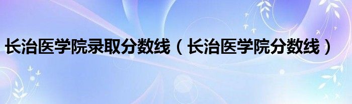 長治醫(yī)學(xué)院錄取分?jǐn)?shù)線（長治醫(yī)學(xué)院分?jǐn)?shù)線）