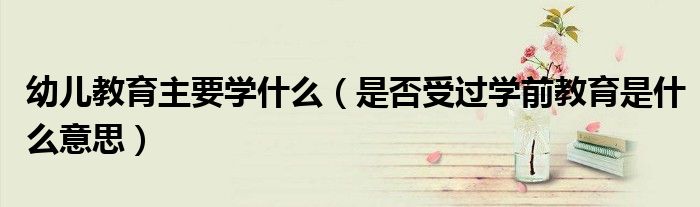 幼兒教育主要學(xué)什么（是否受過學(xué)前教育是什么意思）