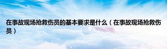 在事故現(xiàn)場(chǎng)搶救傷員的基本要求是什么（在事故現(xiàn)場(chǎng)搶救傷員）