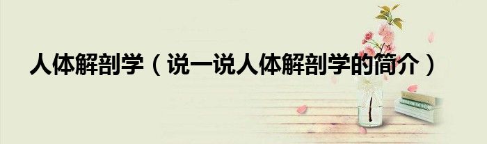人體解剖學(xué)（說(shuō)一說(shuō)人體解剖學(xué)的簡(jiǎn)介）