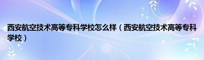 西安航空技術(shù)高等?？茖W(xué)校怎么樣（西安航空技術(shù)高等?？茖W(xué)校）