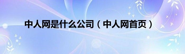 中人網(wǎng)是什么公司（中人網(wǎng)首頁(yè)）