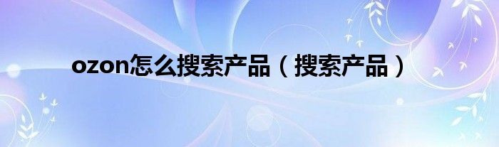 ozon怎么搜索產(chǎn)品（搜索產(chǎn)品）