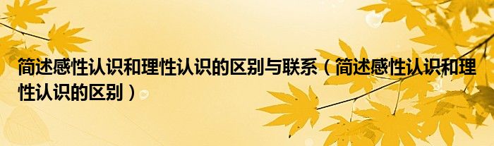 簡述感性認(rèn)識和理性認(rèn)識的區(qū)別與聯(lián)系（簡述感性認(rèn)識和理性認(rèn)識的區(qū)別）