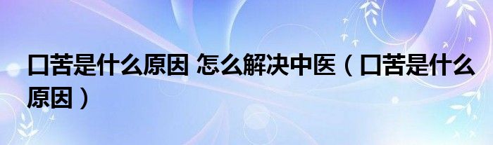 口苦是什么原因 怎么解決中醫(yī)（口苦是什么原因）