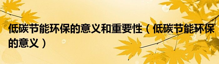 低碳節(jié)能環(huán)保的意義和重要性（低碳節(jié)能環(huán)保的意義）
