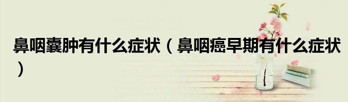 鼻咽囊腫有什么癥狀（鼻咽癌早期有什么癥狀）