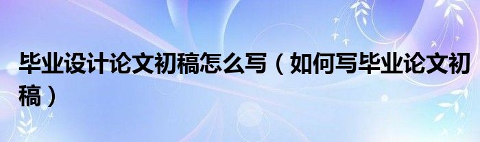 畢業(yè)設(shè)計(jì)論文初稿怎么寫（如何寫畢業(yè)論文初稿）
