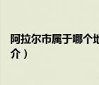 阿拉爾市屬于哪個地區(qū)（說一說阿拉爾市屬于哪個地區(qū)的簡介）
