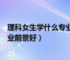 理科女生學(xué)什么專業(yè)就業(yè)前景好點(diǎn)（理科女生學(xué)什么專業(yè)就業(yè)前景好）