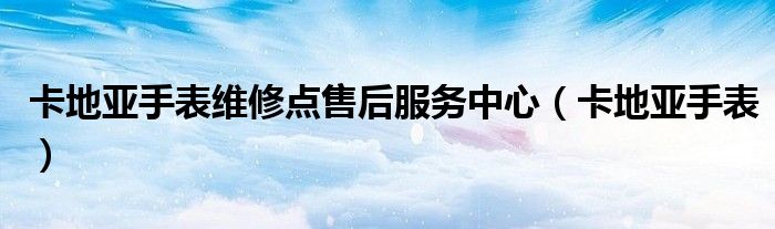 卡地亞手表維修點(diǎn)售后服務(wù)中心（卡地亞手表）