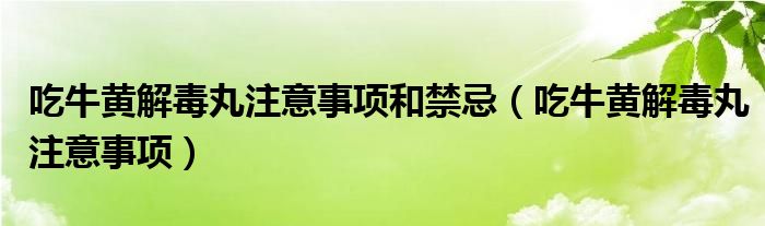 吃牛黃解毒丸注意事項(xiàng)和禁忌（吃牛黃解毒丸注意事項(xiàng)）
