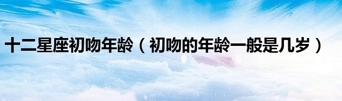 十二星座初吻年齡（初吻的年齡一般是幾歲）