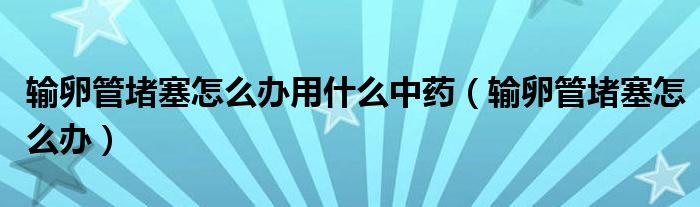 輸卵管堵塞怎么辦用什么中藥（輸卵管堵塞怎么辦）
