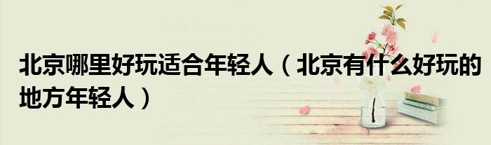 北京哪里好玩適合年輕人（北京有什么好玩的地方年輕人）
