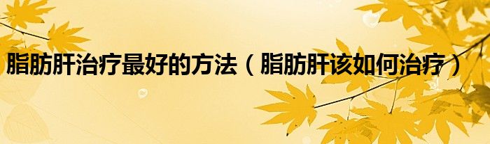 脂肪肝治療最好的方法（脂肪肝該如何治療）