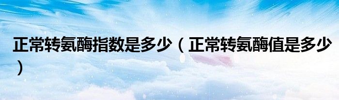 正常轉(zhuǎn)氨酶指數(shù)是多少（正常轉(zhuǎn)氨酶值是多少）