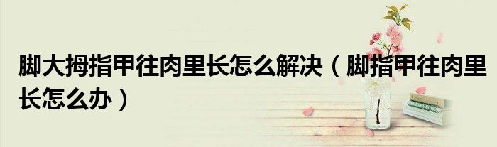 腳大拇指甲往肉里長怎么解決（腳指甲往肉里長怎么辦）