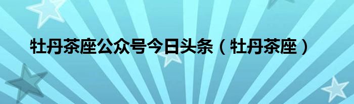 牡丹茶座公眾號今日頭條（牡丹茶座）