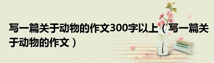 寫(xiě)一篇關(guān)于動(dòng)物的作文300字以上（寫(xiě)一篇關(guān)于動(dòng)物的作文）