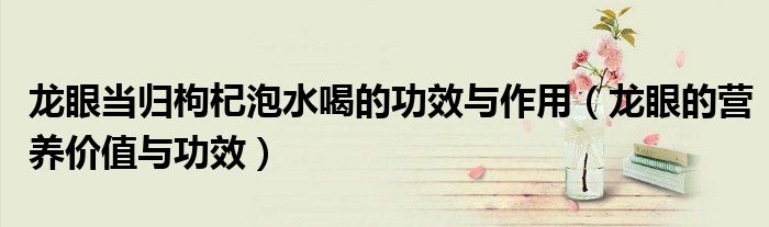 龍眼當(dāng)歸枸杞泡水喝的功效與作用（龍眼的營養(yǎng)價(jià)值與功效）