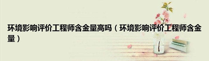 環(huán)境影響評(píng)價(jià)工程師含金量高嗎（環(huán)境影響評(píng)價(jià)工程師含金量）