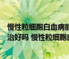 慢性粒細(xì)胞白血病能治好嗎有多少人（慢性粒細(xì)胞白血病能治好嗎 慢性粒細(xì)胞白血病可以治愈嗎）