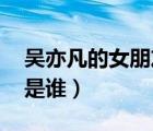 吳亦凡的女朋友是誰 現(xiàn)任（吳亦凡的女朋友是誰）