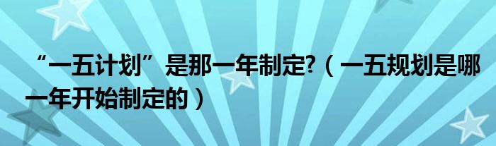 “一五計劃”是那一年制定?（一五規(guī)劃是哪一年開始制定的）