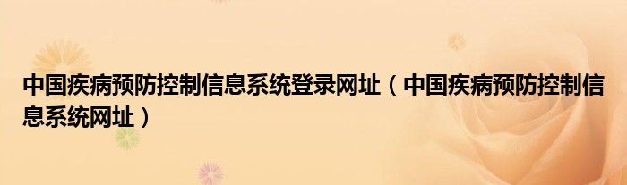 中國疾病預(yù)防控制信息系統(tǒng)登錄網(wǎng)址（中國疾病預(yù)防控制信息系統(tǒng)網(wǎng)址）