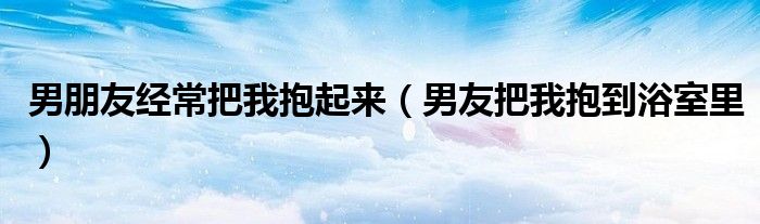 男朋友經(jīng)常把我抱起來(lái)（男友把我抱到浴室里）