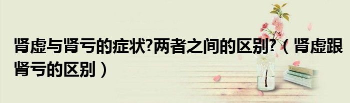 腎虛與腎虧的癥狀?兩者之間的區(qū)別?（腎虛跟腎虧的區(qū)別）