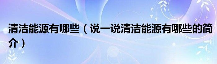 清潔能源有哪些（說一說清潔能源有哪些的簡介）