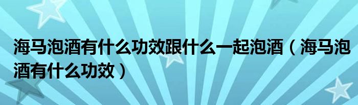 海馬泡酒有什么功效跟什么一起泡酒（海馬泡酒有什么功效）