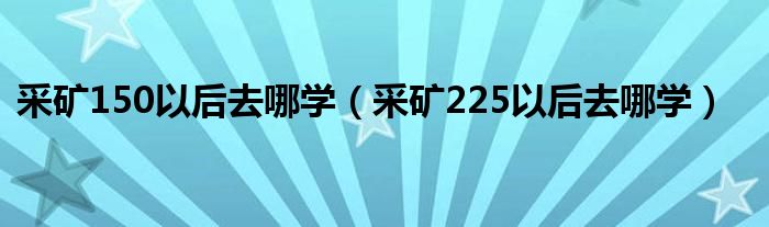采礦150以后去哪學(xué)（采礦225以后去哪學(xué)）