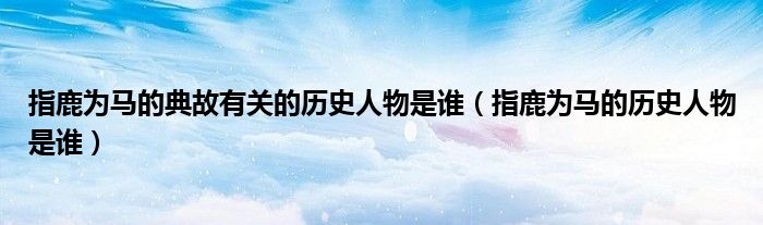 指鹿為馬的典故有關(guān)的歷史人物是誰（指鹿為馬的歷史人物是誰）