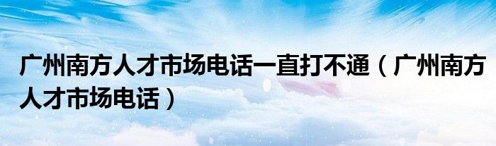 廣州南方人才市場電話一直打不通（廣州南方人才市場電話）
