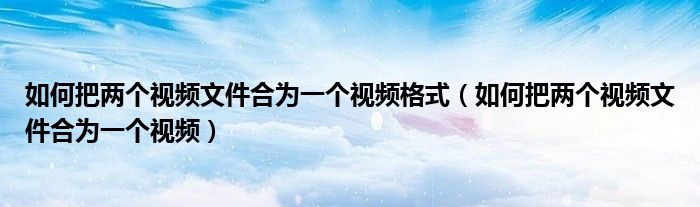 如何把兩個視頻文件合為一個視頻格式（如何把兩個視頻文件合為一個視頻）