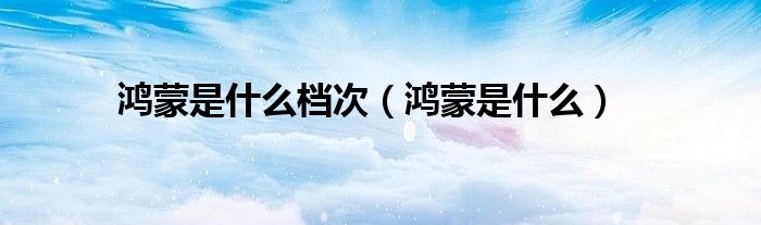 鴻蒙是什么檔次（鴻蒙是什么）