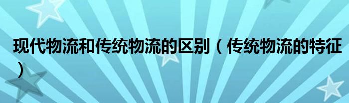 現(xiàn)代物流和傳統(tǒng)物流的區(qū)別（傳統(tǒng)物流的特征）