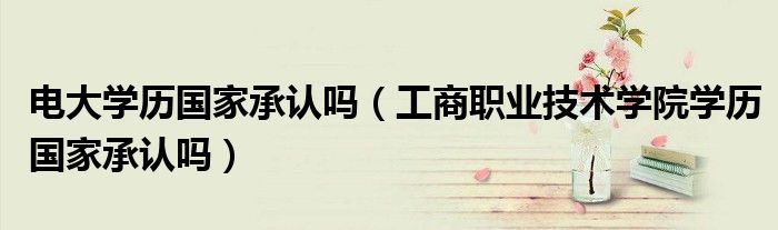 電大學(xué)歷國家承認(rèn)嗎（工商職業(yè)技術(shù)學(xué)院學(xué)歷國家承認(rèn)嗎）