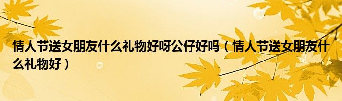 情人節(jié)送女朋友什么禮物好呀公仔好嗎（情人節(jié)送女朋友什么禮物好）