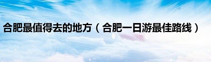 合肥最值得去的地方（合肥一日游最佳路線）