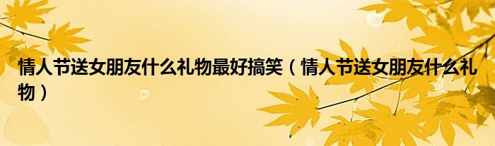情人節(jié)送女朋友什么禮物最好搞笑（情人節(jié)送女朋友什么禮物）