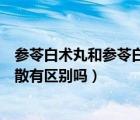 參苓白術(shù)丸和參苓白術(shù)散有何區(qū)別（參苓白術(shù)丸和參苓白術(shù)散有區(qū)別嗎）