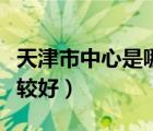 天津市中心是哪個(gè)區(qū)最繁華（天津市哪個(gè)區(qū)比較好）
