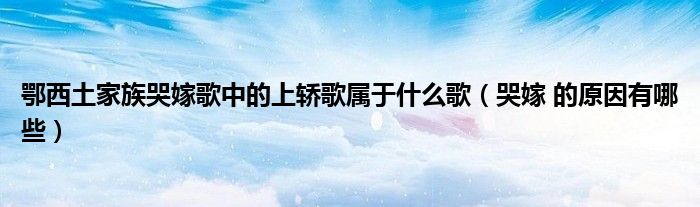 鄂西土家族哭嫁歌中的上轎歌屬于什么歌（哭嫁 的原因有哪些）